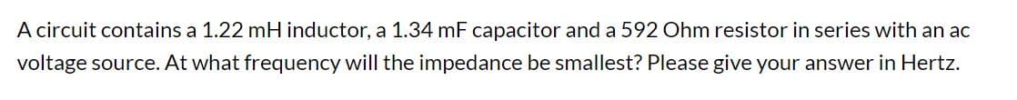 A circuit contains a 1.22 mH inductor, a 1.34 mF capacitor and a 592 Ohm resistor in series with an ac
voltage source. At what frequency will the impedance be smallest? Please give your answer in Hertz.
