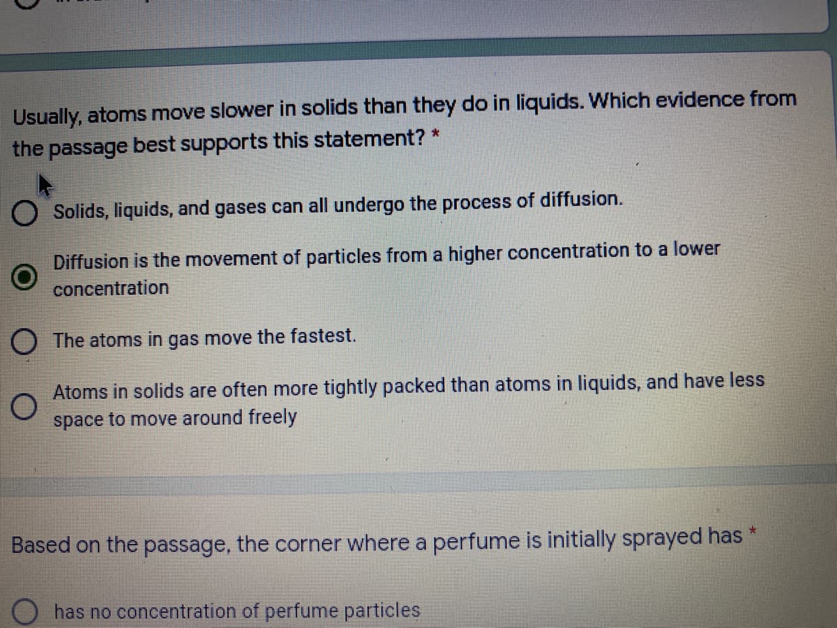 Usually, atoms move slower in solids than they do in liquids. Which evidence from
the passage best supports this statement? *
Solids, liquids, and gases can all undergo the process of diffusion.
Diffusion is the movement of particles from a higher concentration to a lower
concentration
O The atoms in gas move the fastest.
Atoms in solids are often more tightly packed than atoms in liquids, and have less
space to move around freely
Based on the passage, the corner where a perfume is initially sprayed has *
has no concentration of perfume particles.
