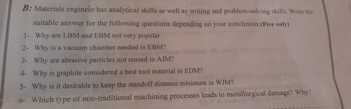 001
B: Materials engineer has analytical skills as well as writing and problem-solving skills. Write the
suitable answer for the following questions depending on your conclusion:(Five only)
1- Why are LBM and EBM not very popular
2- Why is a vacuum chamber needed in EBM?
3- Why are abrasive particles not reused in AJM?
4- Why is graphite considered a best tool material in EDM?
5- Why is it desirable to keep the standoff distance minimum in WJM?
ó- Which type of non-traditional machining processes leads to metallurgical damage? Why?
Wnisonet
