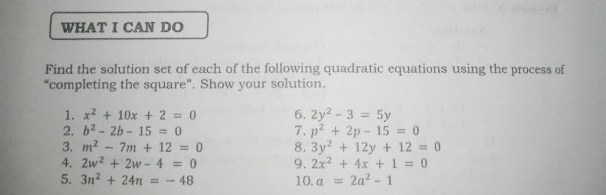 WHAT I CAN DO
Find the solution set of each of the following quadratic equations using the process of
"completing the square". Show your solution.
1. x2 + 10x + 2 = 0
2. b2-2b- 15 = 0
3. m2 - 7m + 12 = 0
4. 2w2 + 2w- 4 0
5. 3n2 + 24n
6. 2y2- 3 = 5y
7. p2 + 2p- 15 = 0
8.3y2 + 12y + 12 = 0
9.2x2 + 4x +1= 0
-48
10. a = 2a2 - 1
