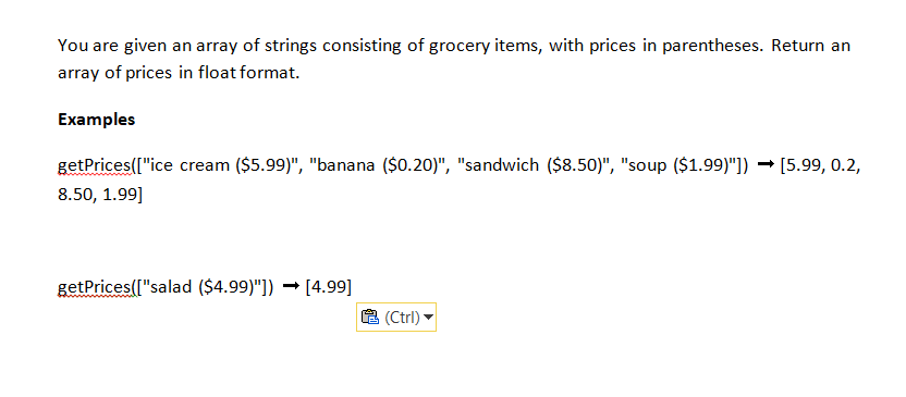 You are given an array of strings consisting of grocery items, with prices in parentheses. Return an
array of prices in float format.
Examples
getPrices(["ice cream ($5.99)", "banana ($0.20)", "sandwich ($8.50)", "soup ($1.99)"]) → [5.99, 0.2,
8.50, 1.99]
getPrices(["salad ($4.99)"])[4.99]
(Ctrl)