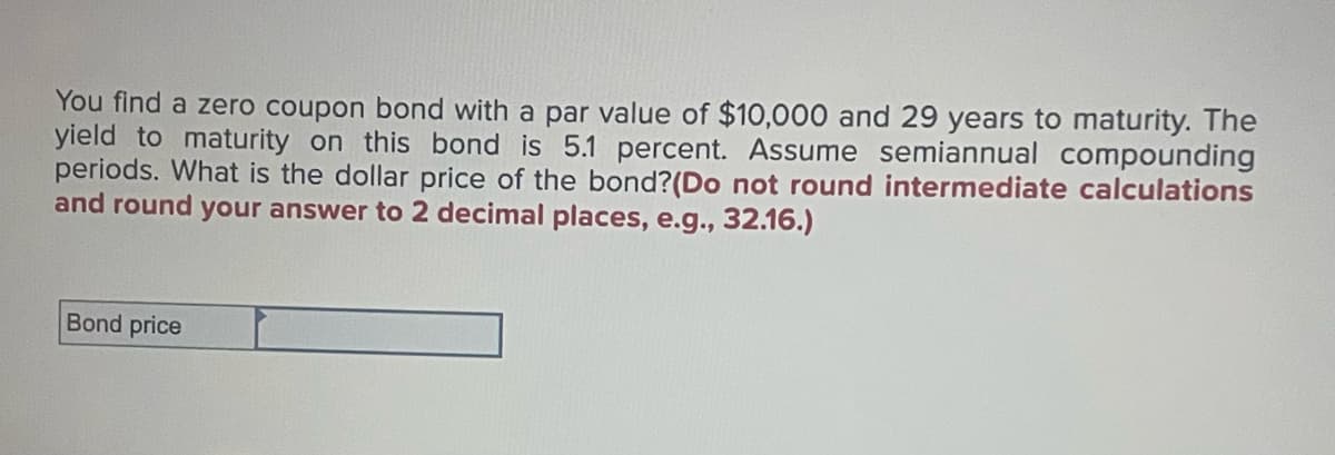 You find a zero coupon bond with a par value of $10,000 and 29 years to maturity. The
yield to maturity on this bond is 5.1 percent. Assume semiannual compounding
periods. What is the dollar price of the bond? (Do not round intermediate calculations
and round your answer to 2 decimal places, e.g., 32.16.)
Bond price
