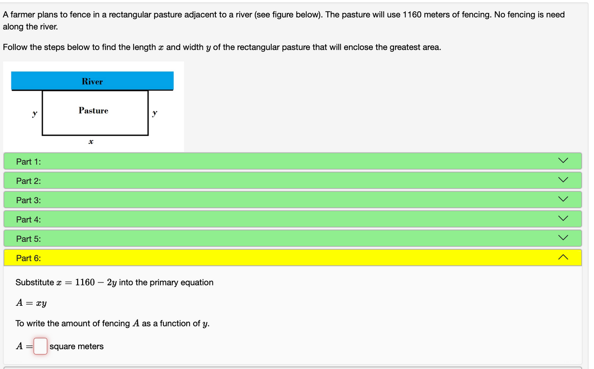 A farmer plans to fence in a rectangular pasture adjacent to a river (see figure below). The pasture will use 1160 meters of fencing. No fencing is need
along the river.
Follow the steps below to find the length x and width y of the rectangular pasture that will enclose the greatest area.
River
Pasture
Part 1:
Part 2:
Part 3:
Part 4:
Part 5:
Part 6:
Substitute x =
1160 – 2y into the primary equation
A
xy
To write the amount of fencing A as a function of y.
A
square meters
