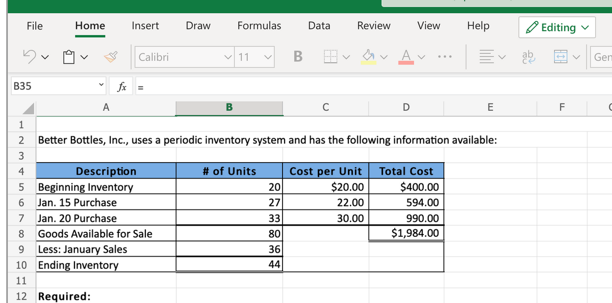 File
Home
Insert
Draw
Formulas
Data
Review
View
Help
O Editing
Calibri
V 11
Gen
В35
fx
A
B
C
E
F
1
Better Bottles, Inc., uses a periodic inventory system and has the following information available:
3
4
# of Units
Total Cost
Description
Beginning Inventory
Cost per Unit
20
$20.00
$400.00
6.
Jan. 15 Purchase
27
22.00
594.00
7
Jan. 20 Purchase
33
30.00
990.00
8
Goods Available for Sale
80
$1,984.00
Less: January Sales
10 Ending Inventory
9.
36
44
11
12 Required:
