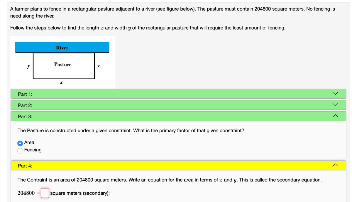 A farmer plans to fence in a rectangular pasture adjacent to a river (see figure below). The pasture must contain 204800 square meters. No fencing is
need along the river.
Follow the steps below to find the length x and width y of the rectangular pasture that will require the least amount of fencing.
River
Pasture
y
y
Part 1:
Part 2:
Part 3:
The Pasture is constructed under a given constraint. What is the primary factor of that given constraint?
Area
Fencing
Part 4:
The Contraint is an area of 204800 square meters. Write an equation for the area in terms of x and y. This is called the secondary equation.
204800
square meters (secondary);
>>
