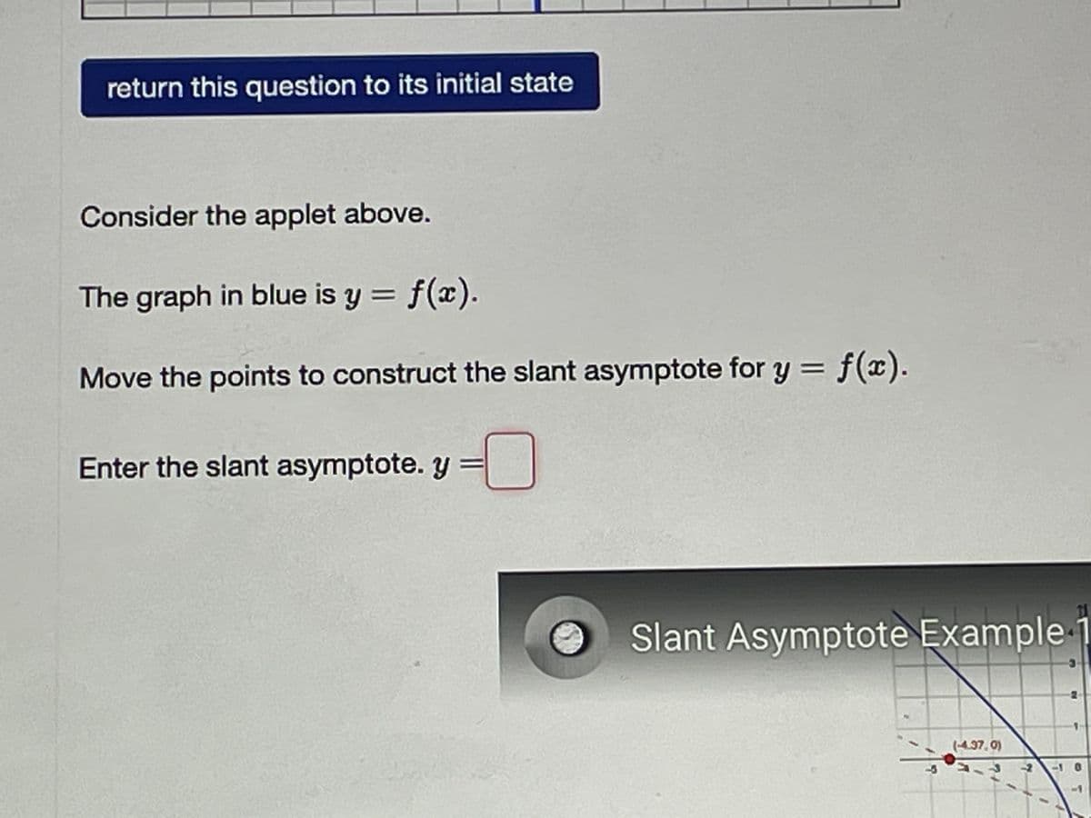 return this question to its initial state
Consider the applet above.
The graph in blue is y = f(x).
Move the points to construct the slant asymptote for y = f(x).
Enter the slant asymptote. y =
Slant Asymptote Example
(4.37, 0)
-10
