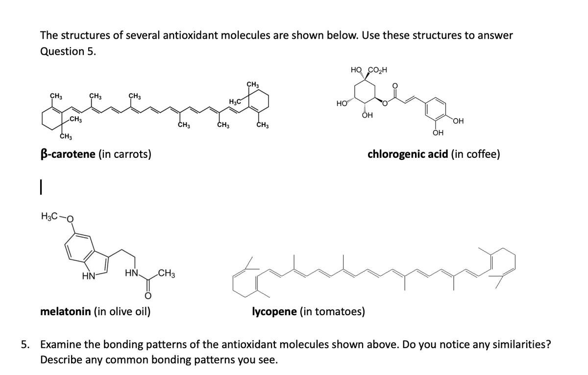 The structures of several antioxidant molecules are shown below. Use these structures to answer
Question 5.
HO CO2H
ÇH3
CH3
CH3
CH3
H3C
HO
ÕH
CH3
CH3
CH3
CH3
HO
OH
ČH3
B-carotene (in carrots)
chlorogenic acid (in coffee)
H3C-O
HN-
HN
CH3
melatonin (in olive oil)
lycopene (in tomatoes)
5. Examine the bonding patterns of the antioxidant molecules shown above. Do you notice any similarities?
Describe any common bonding patterns you see.
