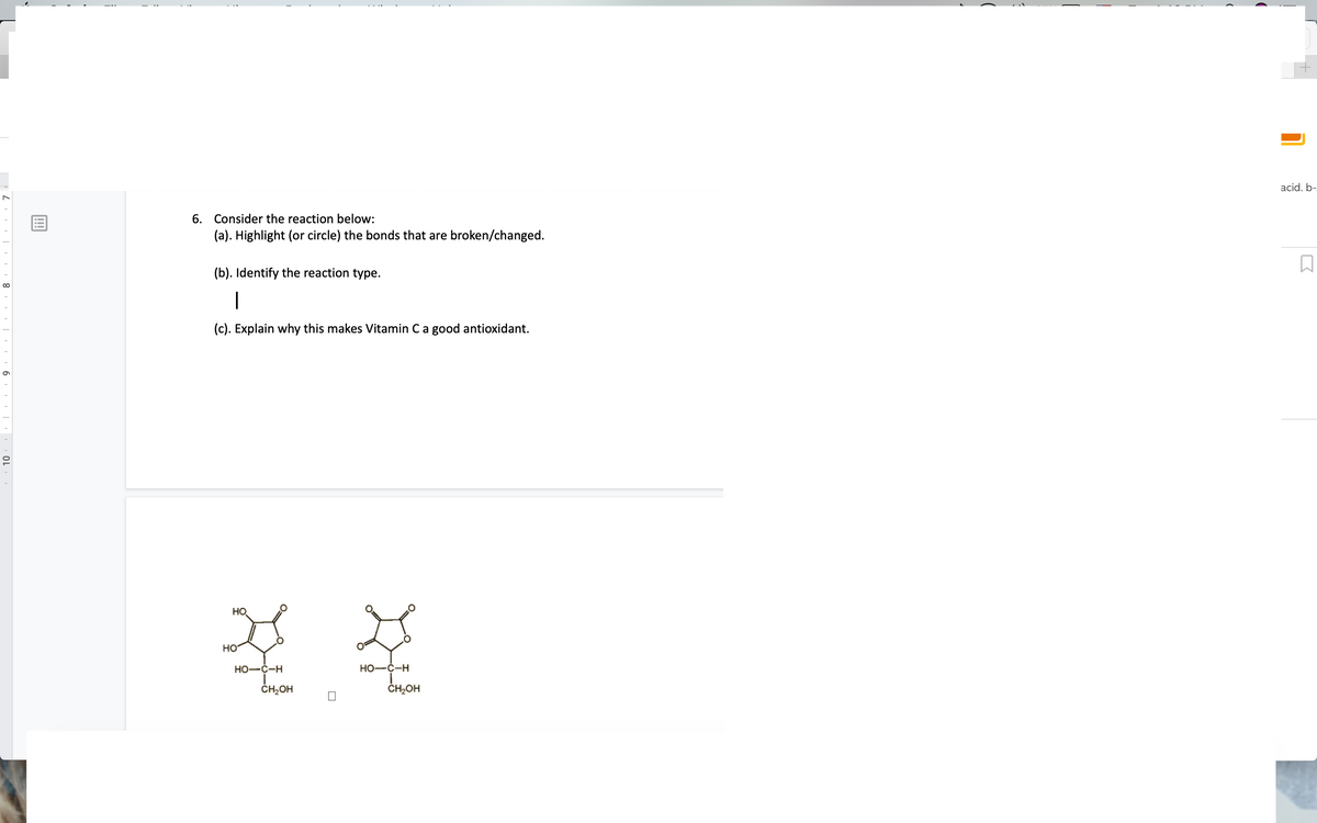 acid. b-
6. Consider the reaction below:
(a). Highlight (or circle) the bonds that are broken/changed.
(b). Identify the reaction type.
(c). Explain why this makes Vitamin Ca good antioxidant.
HO
но
Но—с-н
Но-с-н
ČH,OH
ČH;OH
!!!
I 8 | 6 | OL
