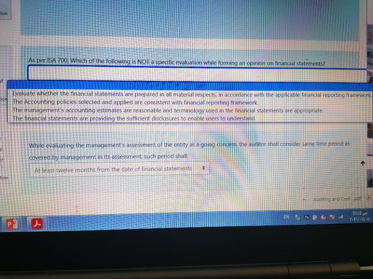 tion
As per ISA 700, Which of the following is NOT a specific evaluation while forming an opinion on financial statements?
Evaluate whether the financial statements are prepared in all material respects, in accordance with the applicable financial reporting framework.
The Accounting policies selected and applied are consistent with financial reporting framework.
IThe management's accounting estimates are reasonable and terminology used in the financial statements are appropriate.
The financial statements are providing the sufficient disclosures to enable users to understand.
While evaluating the management's assessment of the entity as a going concern, the auditor shall consider same time period as
covered by management in its assessment, such period shall:
At least twelve months from the date of financial statements
tion
Auditing and Contpdf
10:16 ya
EN 餅手 il
