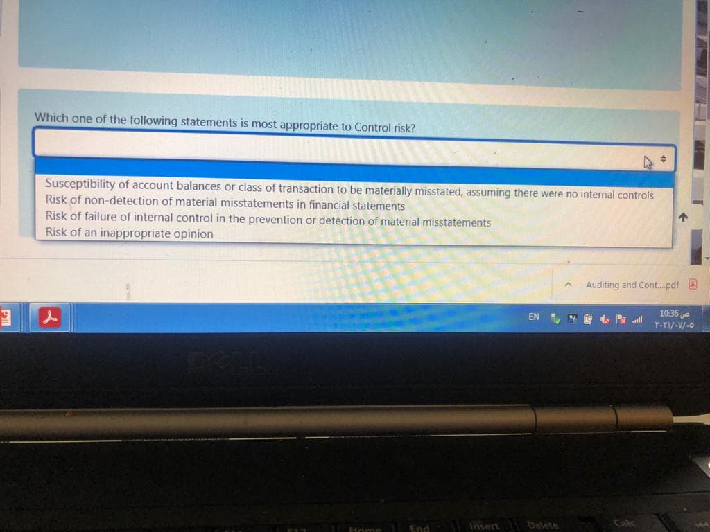 Which one of the following statements is most appropriate to Control risk?
Susceptibility of account balances or class of transaction to be materially misstated, assuming there were no internal controls
Risk of non-detection of material misstatements in financial statements
Risk of failure of internal control in the prevention or detection of material misstatements
Risk of an inappropriate opinion
Auditing and Cont..pdf A
10:36e
T-TI/-V/-0
EN
Home End Insert Delete
