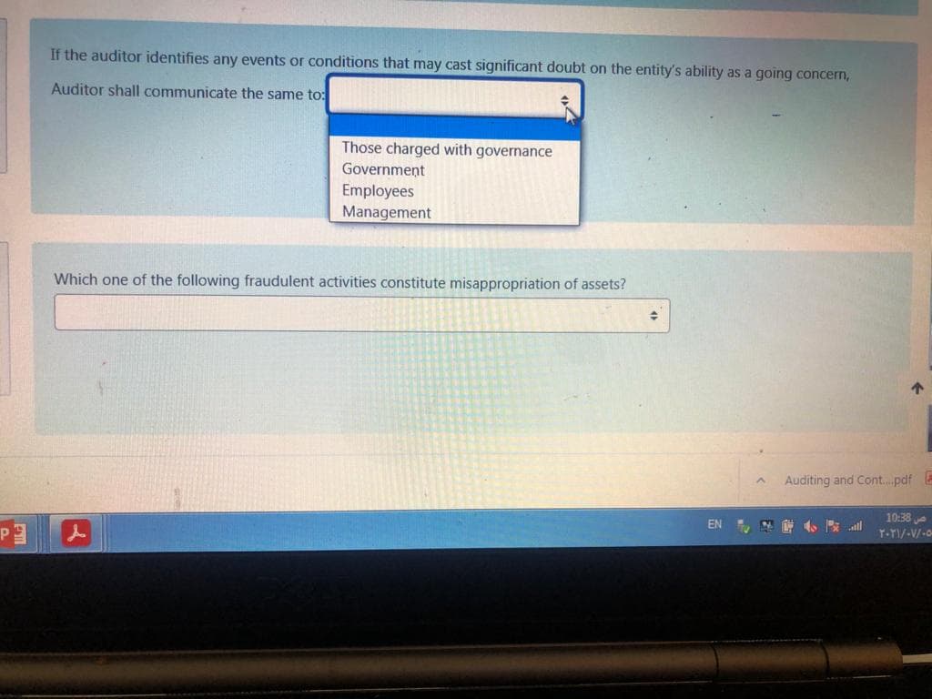 If the auditor identifies any events or conditions that may cast significant doubt on the entity's ability as a going concern,
Auditor shall communicate the same to:
Those charged with governance
Government
Employees
Management
Which one of the following fraudulent activities constitute misappropriation of assets?
个
Auditing and Cont..pdf
10:38
EN
是 小 al
T-TI/-V/-o
