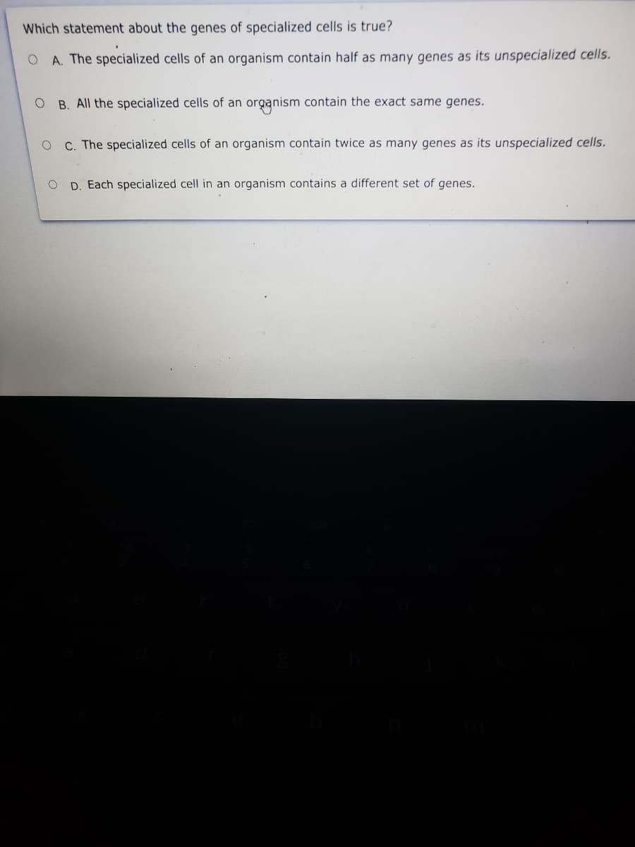 Which statement about the genes of specialized cells is true?
A. The specialized cells of an organism contain half as many genes as its unspecialized cells.
B. All the specialized cells of an organism contain the exact same genes.
O C. The specialized cells of an organism contain twice as many genes as its unspecialized cells.
O D. Each specialized cell in an organism contains a different set of genes.
