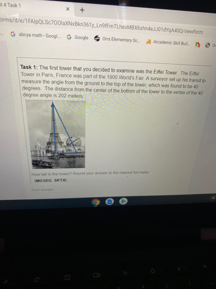 it 4 Task 1
orms/d/e/1FAlpQLSc700laXNxBkn361y_Ln9fFmTLhesMBX6xhn4eJJ01dYqA40Q/viewform
G abcya math - Googl..
G Google
..
Orrs Elementary Sc..
Arcademic SkilI Buil.
6 Or
Task 1: The first tower that you decided to examine was the Eiffel Tower. The Eiffel
Tower in Paris, France was part of the 1900 World's Fair. A surveyor set up his transit to
measure the angle from the ground to the top of the tower, which was found to be 40
degrees. The distance from the center of the bottom of the tower to the vertex of the 40
degree angle is 202 meters.
How tall is the tower? Round your answer to the nearest full meter.
(MG SEG. SRT.8)
Your answer
