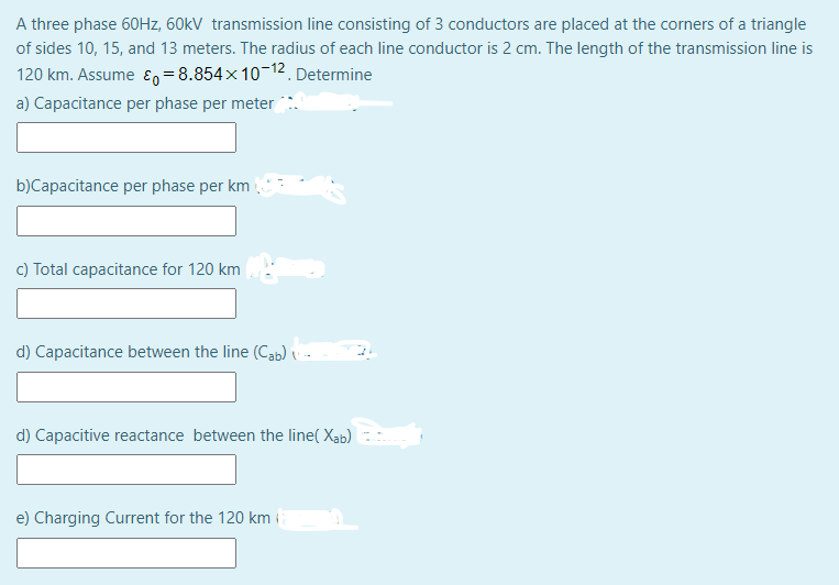 A three phase 60Hz, 60kV transmission line consisting of 3 conductors are placed at the corners of a triangle
of sides 10, 15, and 13 meters. The radius of each line conductor is 2 cm. The length of the transmission line is
120 km. Assume ɛ=8.854×10-12. Determine
a) Capacitance per phase per meter
b)Capacitance per phase per km
c) Total capacitance for 120 km
d) Capacitance between the line (Cab)
d) Capacitive reactance between the line( Xab)
e) Charging Current for the 120 km i

