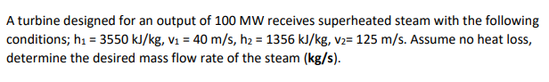 A turbine designed for an output of 100 MW receives superheated steam with the following
conditions; h = 3550 kJ/kg, v1 = 40 m/s, h2 = 1356 kJ/kg, v2= 125 m/s. Assume no heat loss,
determine the desired mass flow rate of the steam (kg/s).
