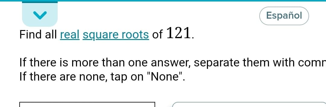 Español
Find all real square roots of 121.
If there is more than one answer, separate them with com
If there are none, tap on "None".
