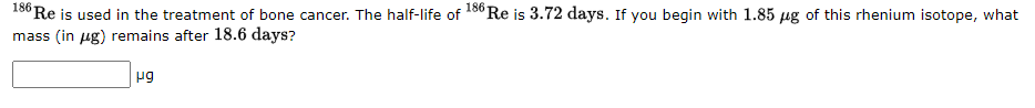 186 Re is used in the treatment of bone cancer. The half-life of 186 Re is 3.72 days. If you begin with 1.85 µg of this rhenium isotope, what
mass (in µg) remains after 18.6 days?
μg