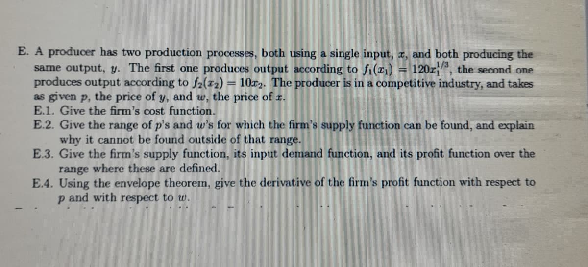 E. A producer has two production processes, both using a single input, r, and both producing the
same output, y. The first one produces output according to fi(21) = 120z, the second one
produces output according to fa(r2) = 10r. The producer is in a competitive industry, and takes
as given p, the price of y, and w, the price of r.
E.1. Give the firm's cost function.
1/3
E.2. Give the range of p's and w's for which the firm's supply function can be found, and explain
why it cannot be found outside of that range.
E.3. Give the firm's supply function, its input demand function, and its profit function over the
range where these are defined.
E.4. Using the envelope theorem, give the derivative of the firm's profit function with respect to
p and with respect to w.
