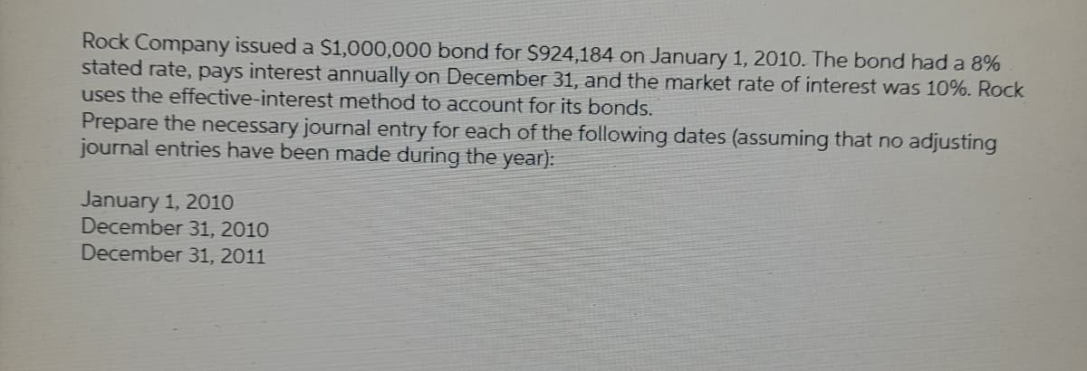 Rock Company issued a $1,000,000 bond for $924,184 on January 1, 2010. The bond had a 8%
stated rate, pays interest annually on December 31, and the market rate of interest was 10%. Rock
uses the effective-interest method to account for its bonds.
Prepare the necessary journal entry for each of the following dates (assuming that no adjusting
journal entries have been made during the year):
January 1, 2010
December 31, 2010
December 31, 2011
