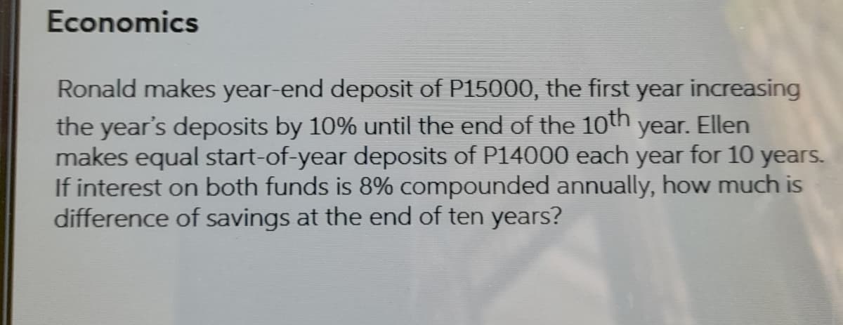 Economics
Ronald makes year-end deposit of P15000, the first year increasing
the year's deposits by 10% until the end of the 10th
makes equal start-of-year deposits of P14000 each year for 10 years.
If interest on both funds is 8% compounded annually, how much is
difference of savings at the end of ten years?
year.
Ellen
