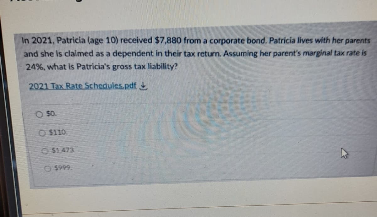 In 2021, Patricia (age 10) received $7,880 from a corporate bond. Patricia lives with her parents
and she is claimed as a dependent in their tax return. Assuming her parent's marginal tax rate is
24%, what is Patricia's gross tax liability?
2021 Tax Rate Schedules.pdf
O $0.
$110.
O $1473.
O $999.
