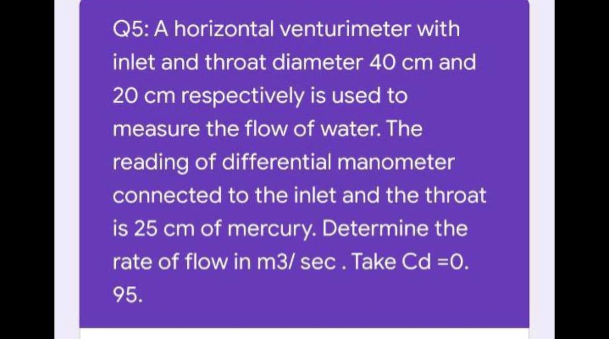 Q5: A horizontal venturimeter with
inlet and throat diameter 40 cm and
20 cm respectively is used to
measure the flow of water. The
reading of differential manometer
connected to the inlet and the throat
is 25 cm of mercury. Determine the
rate of flow in m3/ sec. Take Cd =0.
95.
