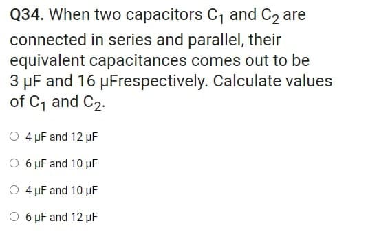 Q34. When two capacitors C, and C2 are
connected in series and parallel, their
equivalent capacitances comes out to be
3 µF and 16 µFrespectively. Calculate values
of C, and C2.
O 4 pF and 12 µF
O 6 µF and 10 µF
O 4 pF and 10 µF
O 6 µF and 12 µF
