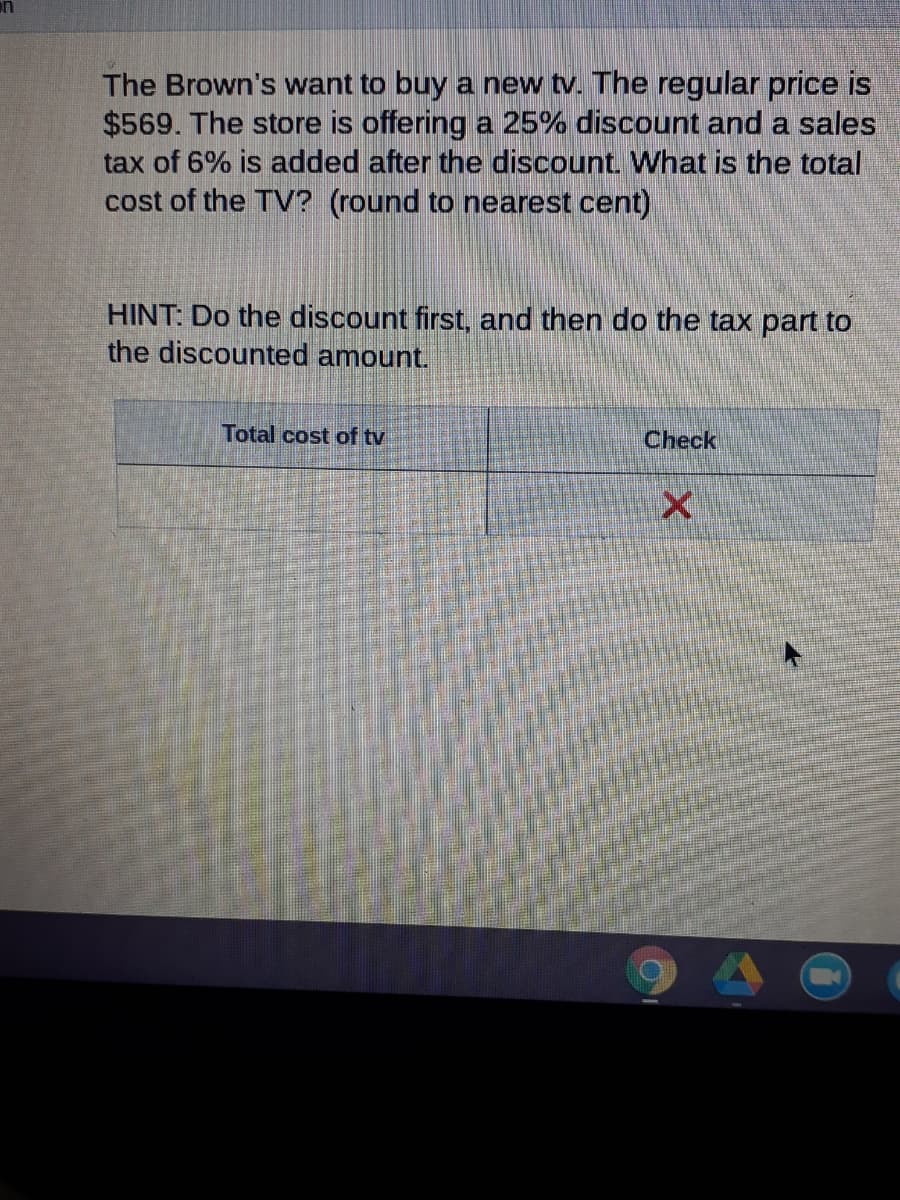 The Brown's want to buy a new tv. The regular price is
$569. The store is offering a 25% discount and a sales
tax of 6% is added after the discount. What is the total
cost of the TV? (round to nearest cent)
HINT: Do the discount first, and then do the tax part to
the discounted amount.
Total cost of tv
Check
