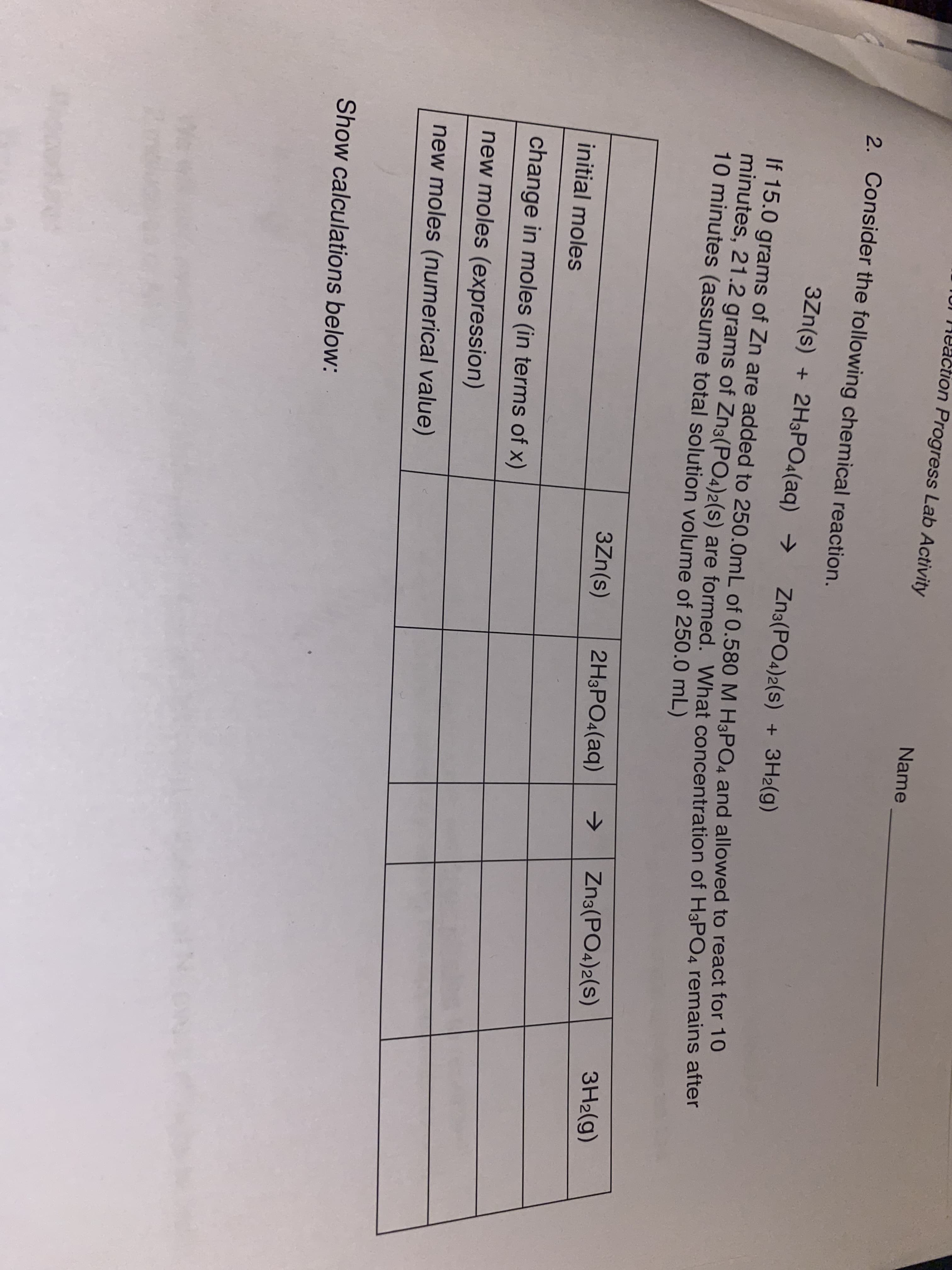 TUI 14eaction Progress Lab Activity
Name
2. Consider the following chemical reaction.
3Zn(s) + 2H3PO4(aq) →
Zna(PO4)2(s)
+ 3H2(g)
IT 15.0 grams of Zn are added to 250.0mL of 0.580M H3PO4 and allowed to react for To
mindtes, 21.2 grams of Zn3(PO4)2(s) are formed, What concentration of H3PO4 remains after
10 minutes (assume total solution volume of 250.0 mL)
3H2(g)
->
Zn3(PO4)2(s)
3Zn(s)
2H3PO4(aq)
initial moles
change in moles (in terms of x)
new moles (expression)
new moles (numerical value)
Show calculations below:
