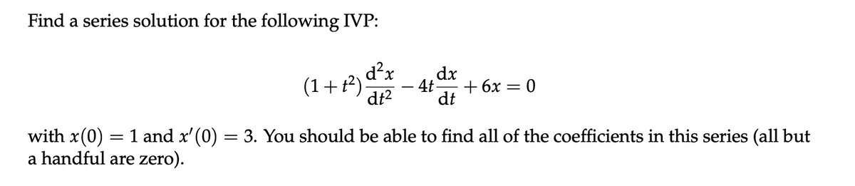 Find a series solution for the following IVP:
(1+1²)
d²x
dt²
dx
4t- + 6x = 0
dt
with x(0) = 1 and x'(0) = 3. You should be able to find all of the coefficients in this series (all but
a handful are zero).