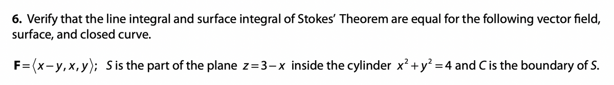 6. Verify that the line integral and surface integral of Stokes' Theorem are equal for the following vector field,
surface, and closed curve.
2
F=(x-y, x,y); Sis the part of the plane z=3-x inside the cylinder x² + y² = 4 and C is the boundary of S.