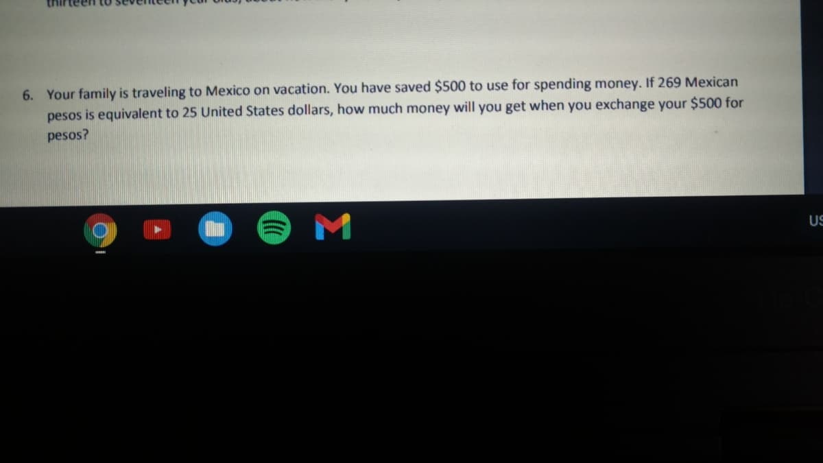 6. Your family is traveling to Mexico on vacation. You have saved $500 to use for spending money. If 269 Mexican
pesos is equivalent to 25 United States dollars, how much money will you get when you exchange your $500 for
pesos?
US
