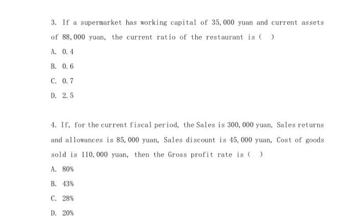 3. If a supermarket has working capital of 35, 000 yuan and current assets
of 88, 000 yuan, the current rat io of the restaurant is ()
А. О.4
B. 0, 6
C. 0.7
D. 2. 5
4. If, for the current fiscal period, the Sales is 300, 000 yuan, Sales returns
and allowances is 85, 000 yuan, Sales discount is 45, 000 yuan, Cost of goods
sold is 110, 000 yuan, then the Gross profit rate is ()
A. 80%
В. 43%
C. 28%
D. 20%
