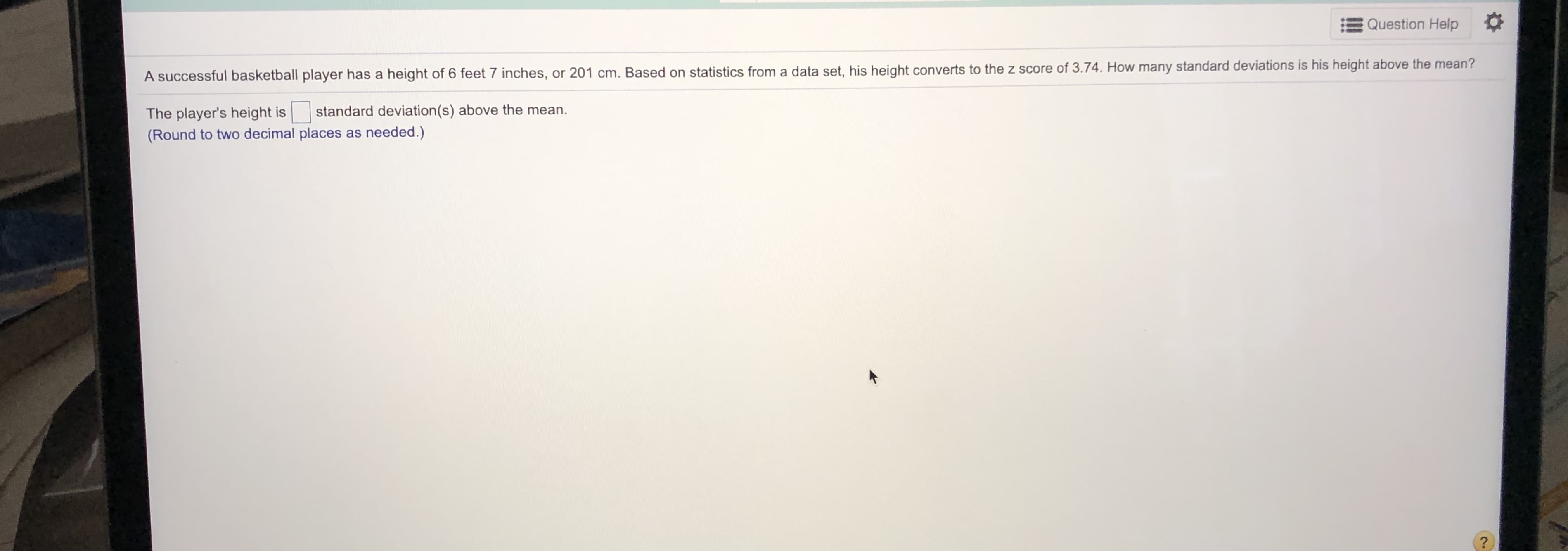 A successful basketball player has a height of 6 feet 7 inches, or 201 cm. Based on statistics from a data set, his height converts to the z score of 3.74. How many standard deviations is his height above the mean?
standard deviation(s) above the mean.
The player's height is
(Round to two decimal places as needed.)
