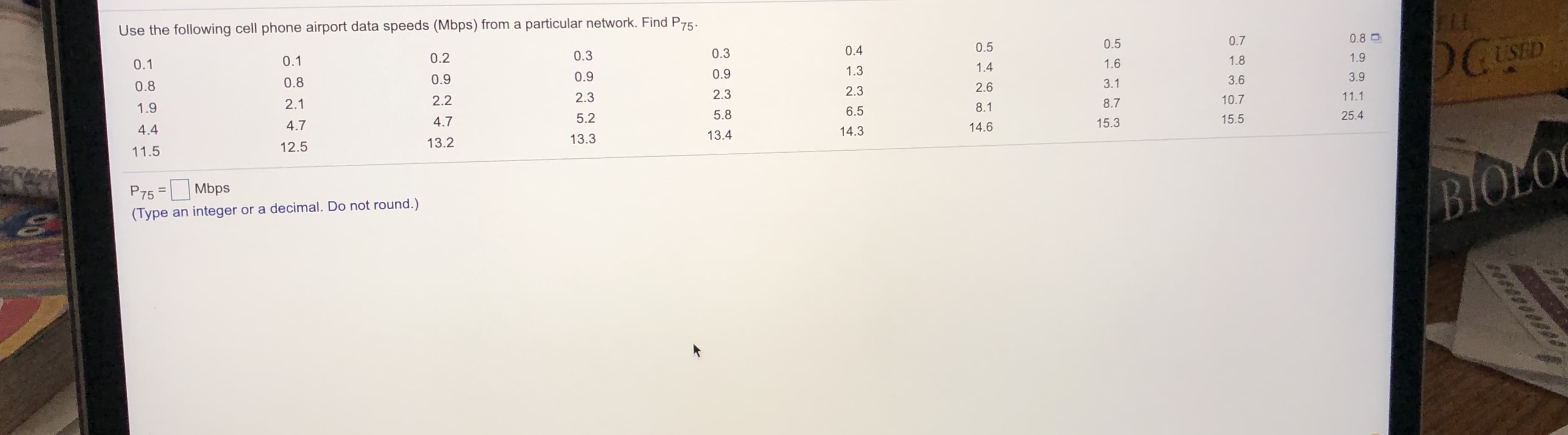 Use the following cell phone airport data speeds (Mbps) from a particular network. Find P75.
0.5
0.7
0.8 O
0.5
DCUSED
0.2
0.3
0.3
0.4
0.1
0.1
1.6
1.8
1.9
0.9
1.3
1.4
0.8
0.9
0.9
3.1
3.6
3.9
0.8
2.3
2.6
2.2
2.3
2.3
10.7
11.1
1.9
2.1
8.1
8.7
5.2
5.8
6.5
25.4
4.7
4.7
15.3
15.5
4.4
14.3
14.6
13.3
13.4
12.5
13.2
11.5
BIOLO
P75 =
Mbps
(Type an integer or a decimal. Do not round.)
