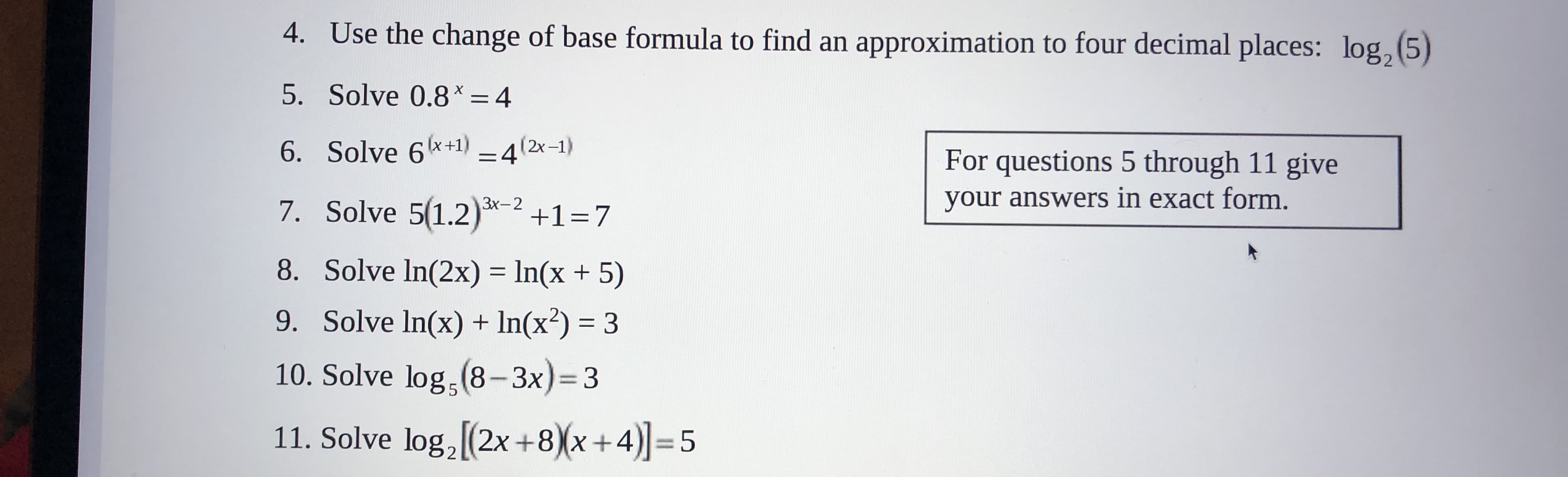 4. Use the change of base formula to find an approximation to four decimal places: log
5)
5. Solve 0.8x = 4
6. Solve 6+1) -4(2x-1)
For questions 5 through 11 give
your answers in exact form.
7. Solve 5(1.2)
Зх-2
+1-7
8. Solve In(2x)
ln(x + 5)
9. Solve In(x) + In(x2) 3
10. Solve log (8-3x)=3
5
11. Solve log, (2x +8)x+4)=5
Ln
