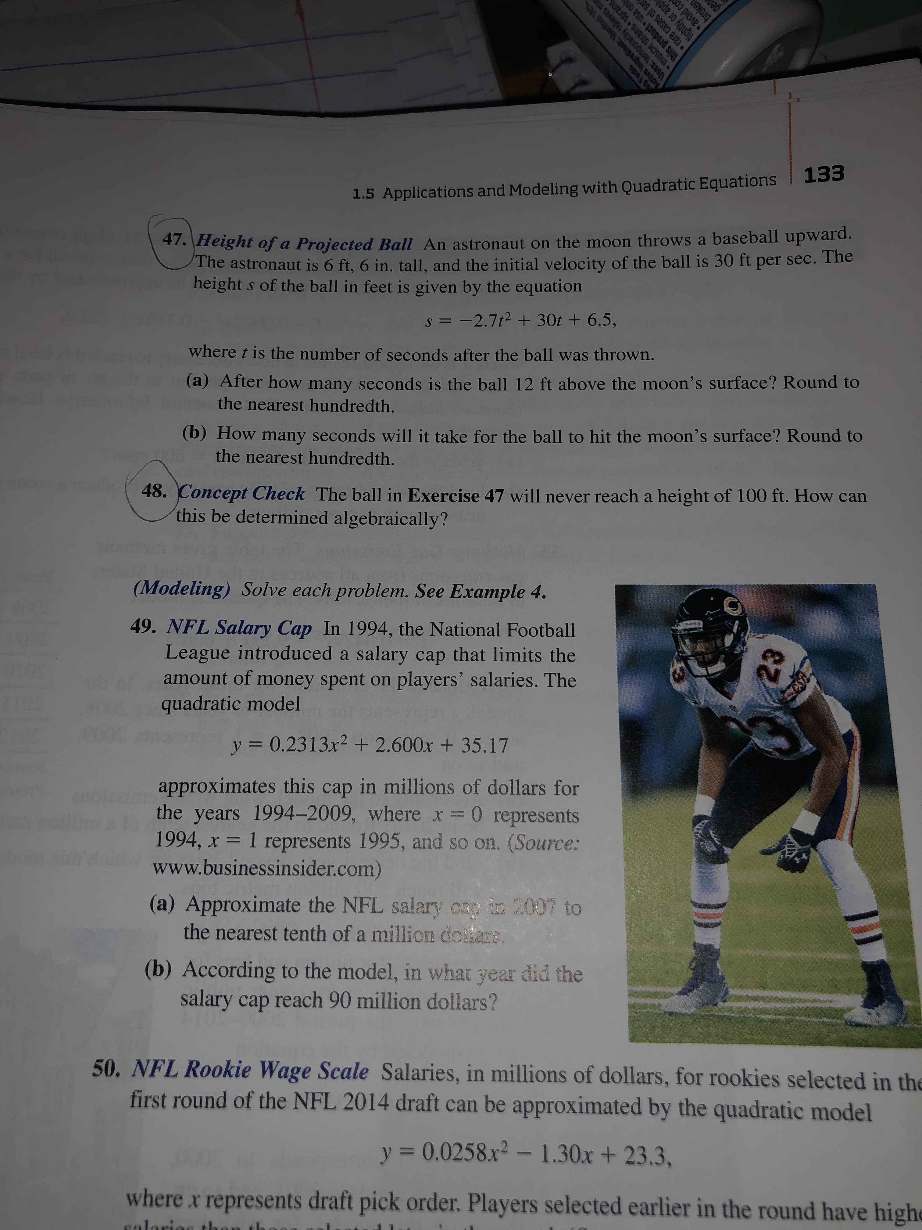 133
1.5 Applications and Modeling with Quadratic Equations
47.Height of a Projected Ball An astronaut on the moon throws a baseball upward.
The astronaut is 6 ft, 6 in. tall, and the initial velocity of the ball is 30 ft per sec. The
height s of the ball in feet is given by the equation
sI2.7t2 +30t + 6.5,
where t is the number of seconds after the ball was thrown.
(a) After how many seconds is the ball 12 ft above the moon's surface? Round to
the nearest hundredth.
(b) How many seconds will it take for the ball to hit the moon's surface? Round to
the nearest hundredth.
48. Concept Check The ball in Exercise 47 will never reach a height of 100 ft. How can
this be determined algebraically?
(Modeling) Solve each problem. See Example 4.
49. NFL Salary Cap In 1994, the National Football
League introduced a salary cap that limits the
amount of money spent on
quadratic model
players' salaries. The
y 0.2313x2 + 2.600x +35.17
approximates this cap in millions of dollars for
the years 1994-2009, where x = 0 represents
1994, x 1 represents 1995, and so on. (Source:
www.businessinsider.com)
(a) Approximate the NFL salary crp in 2007 to
the nearest tenth of a million dcilars
(b) According to the model, in what year did the
salary cap reach 90 million dollars?
50. NFL Rookie Wage Scale Salaries, in millions of dollars, for rookies selected in the
first round of the NFL 2014 draft can be approximated by the quadratic model
y 0.0258.x2- 1.30x+23.3,
where x represents draft pick order.Players selected earlier in the round have highe
salariae th
Ssanrie ar0dwensasn
Sureds Surens alpsnu
SOEI S
tightly or app
broken
