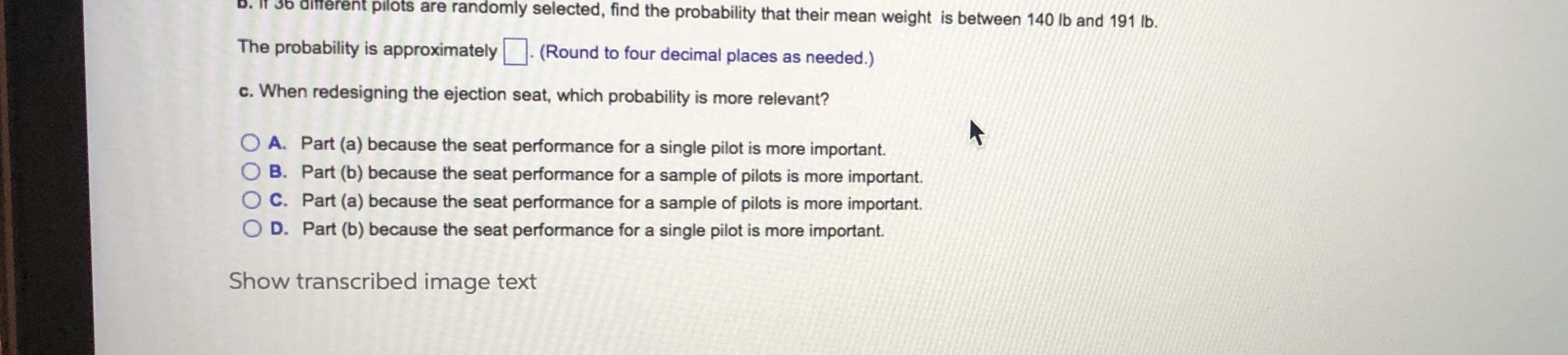30 dliferent pilots are randomly selected, find the probability that their mean weight is between 140 lb and 191 lb.
The probability is approximately
(Round to four decimal places as needed.)
c. When redesigning the ejection seat, which probability is more relevant?
O A. Part (a) because the seat performance for a single pilot is more important.
O B. Part (b) because the seat performance for a sample of pilots is more important.
OC. Part (a) because the seat performance for a sample of pilots is more important.
O D. Part (b) because the seat performance for a single pilot is more important.
Show transcribed image text
