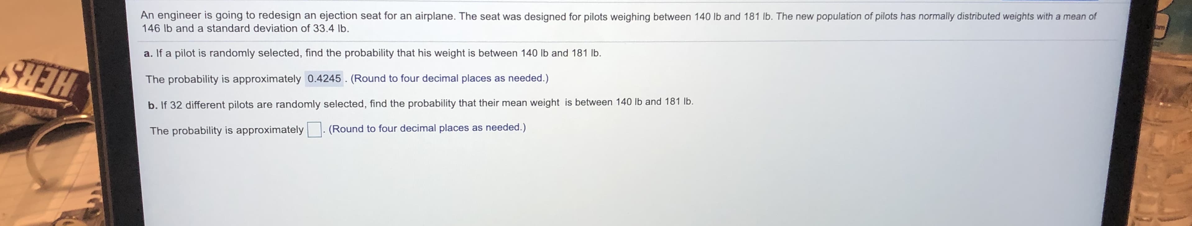 An engineer is going to redesign an ejection seat for an airplane. The seat was designed for pilots weighing between 140 lb and 181 lb. The new population of pilots has normally distributed weights with a mean of
146 lb and a standard deviation of 33.4 lb.
a. If a pilot is randomly selected, find the probability that his weight is between 140 lb and 181 lb.
The probability is approximately 0.4245. (Round to four decimal places as needed.)
b. If 32 different pilots are randomly selected, find the probability that their mean weight is between 140 lb and 181 Ib.
HERS
The probability is approximately
(Round to four decimal places as needed.)
