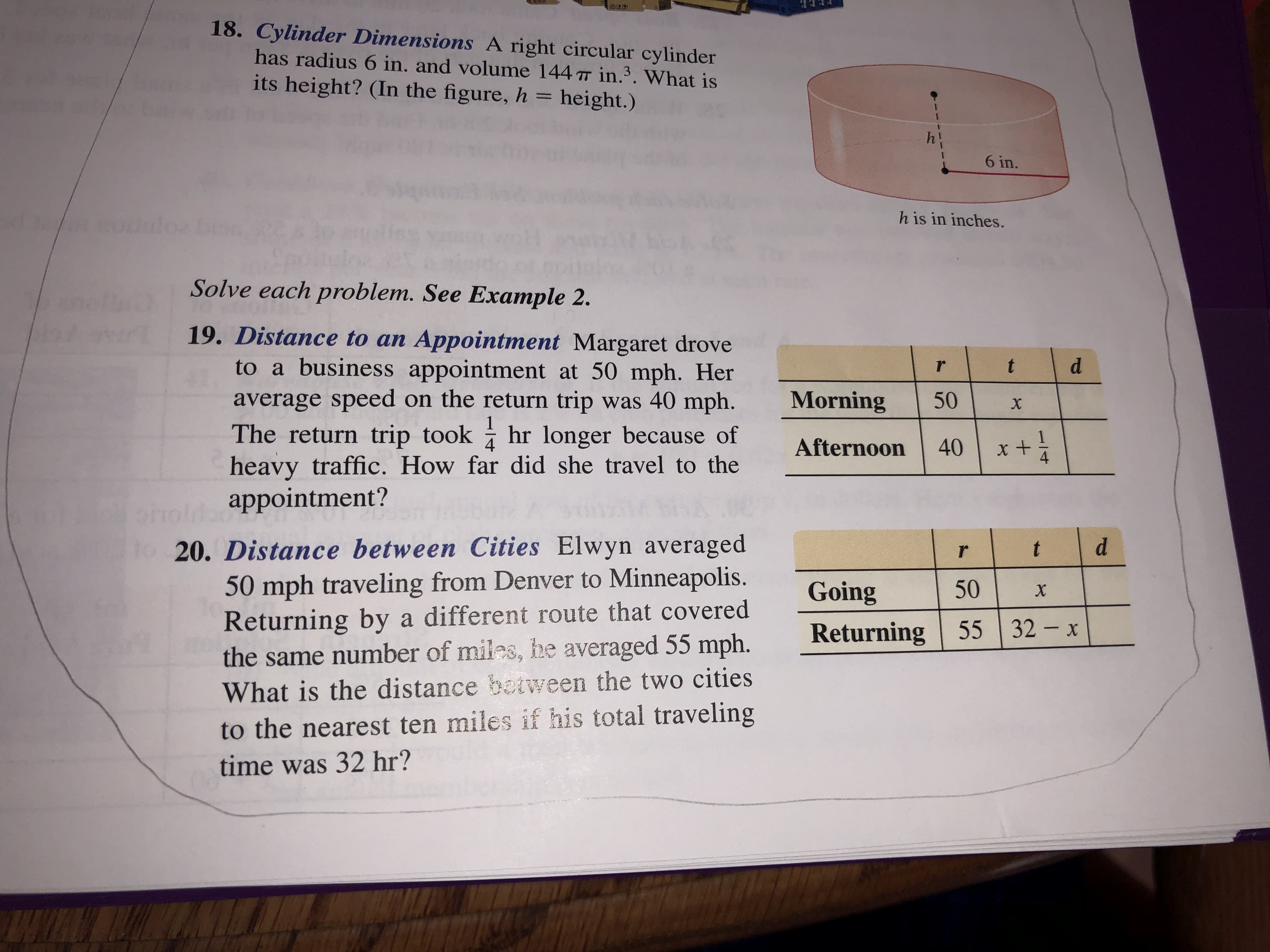 18. Cylinder Dimensions A right circular cylinder
has radius 6 in. and volume 144 T in.3. What is
its height? (In the figure, h = height.)
6 in.
h is in inches.
Solve each problem. See Example 2.
19. Distance to an Appointment Margaret drove
to a business appointment at 50 mph. Her
average speed on the return trip
The return trip took hr longer because of
heavy traffic. How far did she travel to the
appointment?
t
r
Morning
was 40 mph.
50
*th
40 x
Afternoon
o20. Distance between Cities Elwyn averaged
50 mph traveling from Denver to Minneapolis.
Returning by a different route that covered
the same number of miles, he averaged 55 mph.
What is the distance between the two cities
d
t
50
Going
X
55 32 x
Returning
to the nearest ten miles if his total traveling
time was 32 hr?
