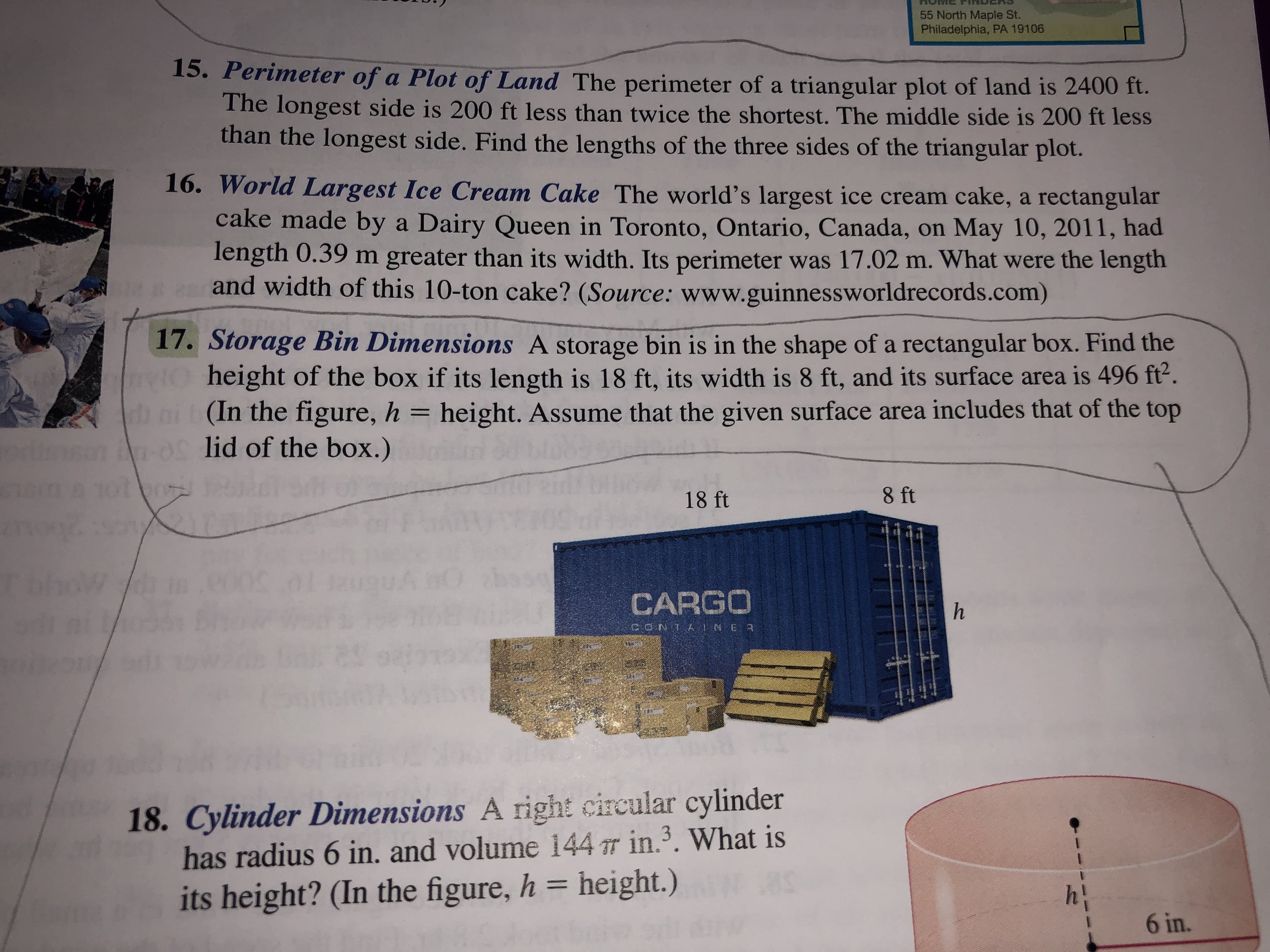 55 North Maple St.
Philadelphia, PA 19106
15. Perimeter of a Plot of Land The perimeter of a triangular plot of land is 2400 ft.
The longest side is 200 ft less than twice the shortest. The middle side is 200 ft less
than the longest side. Find the lengths of the three sides of the triangular plot.
16. World Largest Ice Cream Cake The world's largest ice cream cake, a rectangular
cake made by
Dairy Queen in Toronto, Ontario, Canada, on May 10, 2011, had
a
length 0.39 m greater than its width. Its perimeter was 17.02 m. What were the length
and width of this 10-ton cake? (Source: www.guinnessworldrecords.com)
17. Storage Bin Dimensions A storage bin is in the shape of a rectangular box. Find the
height of the box if its length is 18 ft, its width is 8 ft, and its surface area is 496 ft'.
(In the figure, h height. Assume that the given surface area includes that of the top
lid of the box.)
8 ft
18 ft
Thhow
CARGO
CONTA INE
80
18. Cylinder Dimensions A right circular cylinder
has radius 6 in. and volume 144T in.3. What is
height.)
hi
its height? (In the figure, h
6 in.
