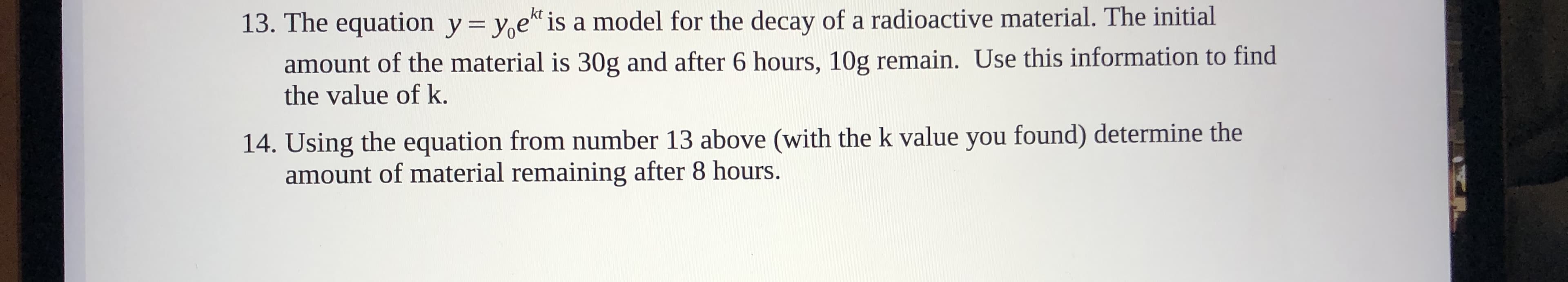 13. The equation y= y,e is a model for the decay of a radioactive material. The initial
amount of the material is 30g and after 6 hours, 10g remain. Use this information to find
the value of k.
14. Using the equation from number 13 above (with the k value you found) determine the
amount of material remaining after 8 hours.
