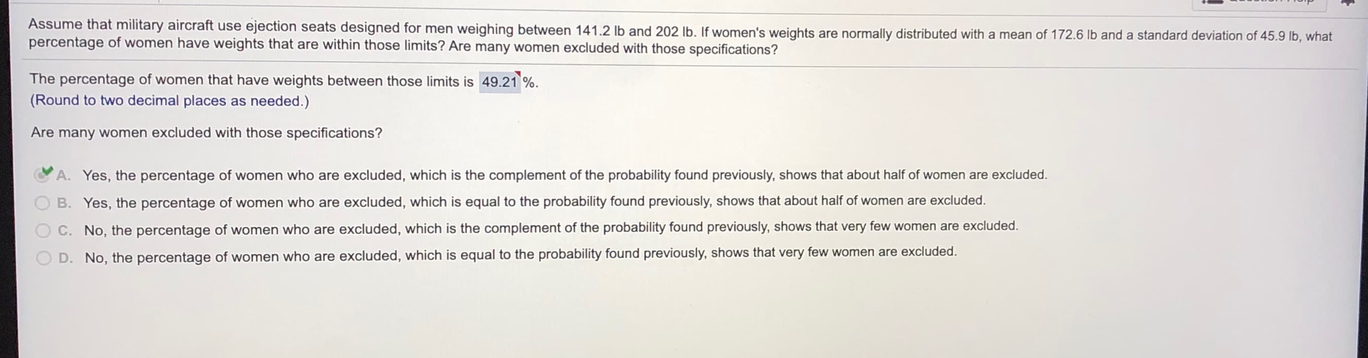 Assume that military aircraft use ejection seats designed for men weighing between 141.2 lb and 202 lb. If women's weights are normally distributed with a mean of 172.6 lb and a standard deviation of 45.9 lb, what
percentage of women have weights that are within those limits? Are many women excluded with those specifications?
The percentage of women that have weights between those limits is 49.21 %.
(Round to two decimal places as needed.)
Are many women excluded with those specifications?
A. Yes, the percentage of women who are excluded, which is the complement of the probability found previously, shows that about half of women are excluded.
B. Yes, the percentage of women who are excluded, which is equal to the probability found previously, shows that about half of women are excluded.
C. No, the percentage of women who are excluded, which is the complement of the probability found previously, shows that very few women are excluded.
D. No, the percentage of women who are excluded, which is equal to the probability found previously, shows that very few women are excluded.
