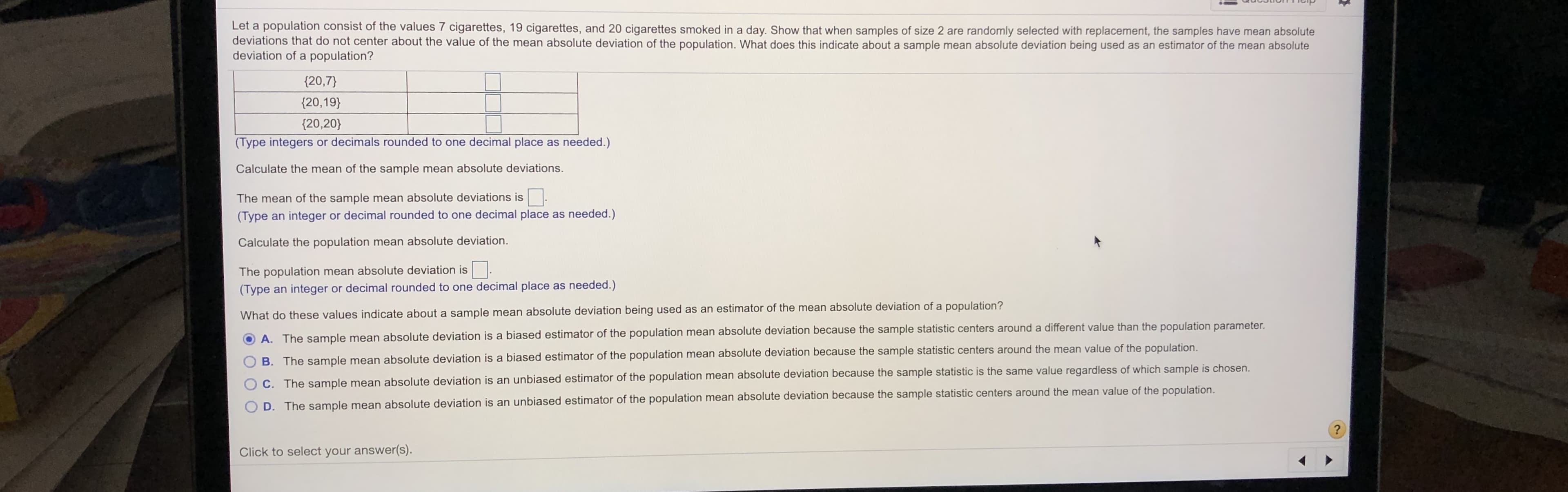 Let a population consist of the values 7 cigarettes, 19 cigarettes, and 20 cigarettes smoked in a day. Show that when samples of size 2 are randomly selected with replacement, the samples have mean absolute
deviations that do not center about the value of the mean absolute deviation of the population. What does this indicate about a sample mean absolute deviation being used as an estimator of the mean absolute
deviation of a population?
{20,7}
{20,19}
{20,20}
(Type integers or decimals rounded to one decimal place as needed.)
Calculate the mean of the sample mean absolute deviations.
The mean of the sample mean absolute deviations is
(Type an integer or decimal rounded to one decimal place as needed.)
Calculate the population mean absolute deviation.
The population mean absolute deviation is
(Type an integer or decimal rounded to one decimal place as needed.)
What do these values indicate about a sample mean absolute deviation being used as an estimator of the mean absolute deviation of a population?
A. The sample mean absolute deviation is a biased estimator of the population mean absolute deviation because the sample statistic centers around a different value than the population parameter.
B. The sample mean absolute deviation is a biased estimator of the population mean absolute deviation because the sample statistic centers around the mean value of the population.
C. The sample mean absolute deviation is an unbiased estimator of the population mean absolute deviation because the sample statistic is the same value regardless of which sample is chosen.
D. The sample mean absolute deviation is an unbiased estimator of the population mean absolute deviation because the sample statistic centers around the mean value of the population.
Click to select your answer(s).
