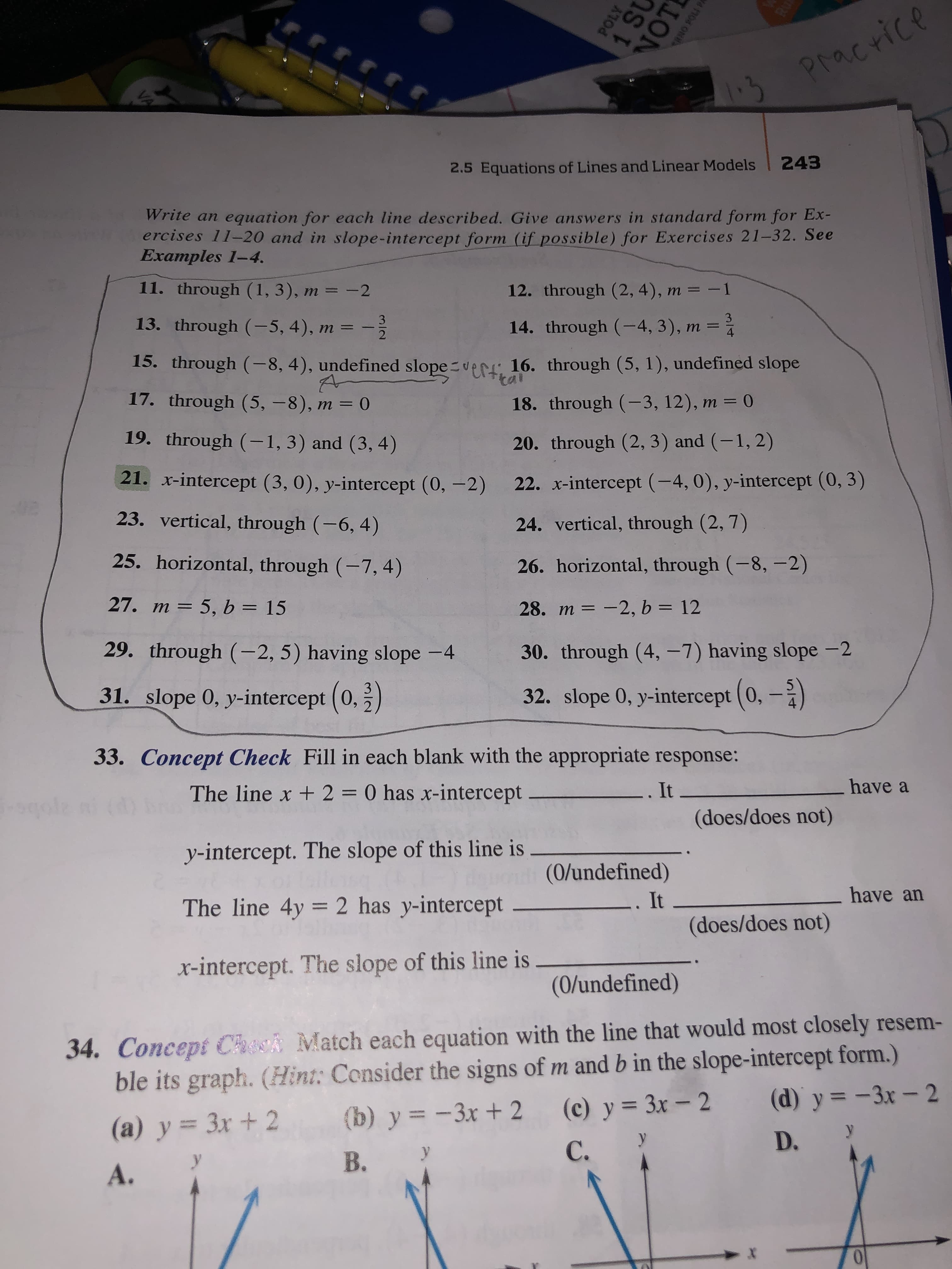 RU
rrrr
Pracrice
2.5 Equations of Lines and Linear Models 243
Write an equation for each line described. Give answers in standard form for Ex-
ercises 11-20 and in slope- intercept form (if possible) for Exercises 21-32. See
Examples 1-4.
11. through (1, 3), m = -2
12. through (2, 4), m = -1
3
13. through (-5, 4), m =
14. through (-4, 3), m =
2
4
15. through (-8, 4), undefined slope er 16. through (5, 1), undefined slope
tai
17. through (5, -8), m = 0
18. through (-3, 12), m = 0
19. through (-1, 3) and (3, 4)
20. through (2, 3) and (-1, 2)
21. x-intercept (3, 0), y-intercept (0,-2)
22. x-intercept (-4, 0), y-intercept (0, 3)
03
23. vertical, through (-6, 4)
24. vertical, through (2, 7)
25. horizontal, through (-7, 4)
26. horizontal, through (-8,-2)
27. m 5, b = 15
28. m -2, b = 12
29. through (-2, 5) having slope -4
30. through (4, -7) having slope -2
31. slope 0, y-intercept (0, 2)
32. slope 0, y-intercept (0,-2
33. Concept Check Fill in each blank with the appropriate response:
The line x + 2 = 0 has x-intercept
It
have
(does/does not)
y-intercept. The slope of this line is
(0/undefined)
The line 4y 2 has y-intercept_
have an
It
(does/does not)
x-intercept. The slope of this line is
(0/undefined)
34. Concept Check Match each equation with the line that would most closely resem-
ble its graph. (Hint: Consider the signs of m and b in the slope-intercept form.)
(b) y-3x+ 2
(d) y-3x - 2
(c) y 3x- 2
(a) y 3x+ 2
у
D.
С.
В.
А.
POLY
1 St
VOT
141Cs omEs
