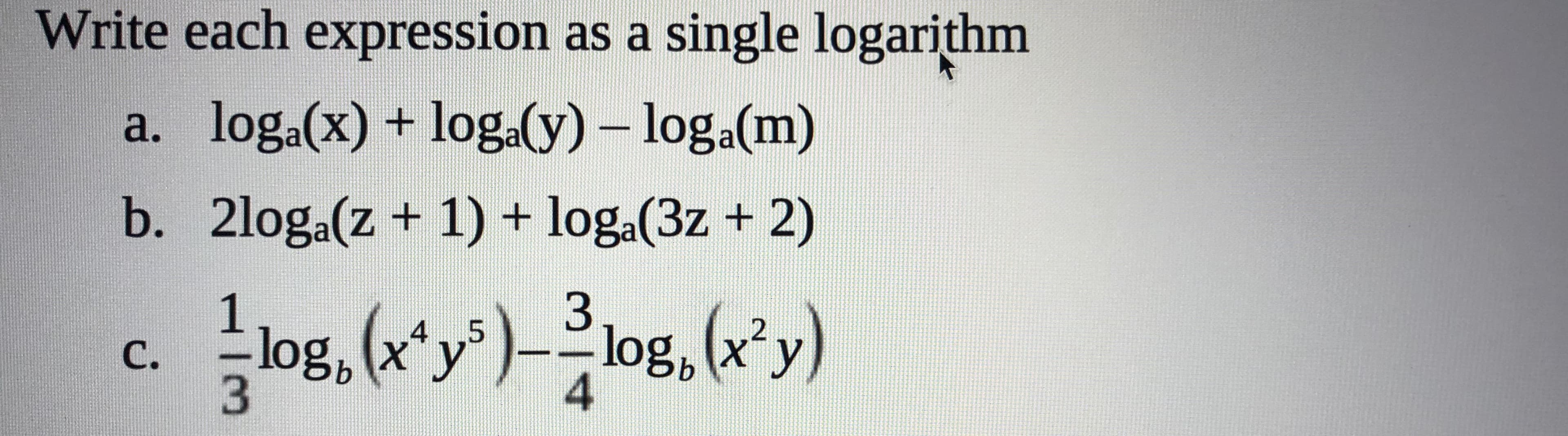 Write each expression as a single logarithm
a. loga(x) + loga(y)- log.a(m)
b. 2loga(z+ 1) + loga(3z + 2)
3
log, x y
log, (xy)log, (x'y)
4
C.
|03

