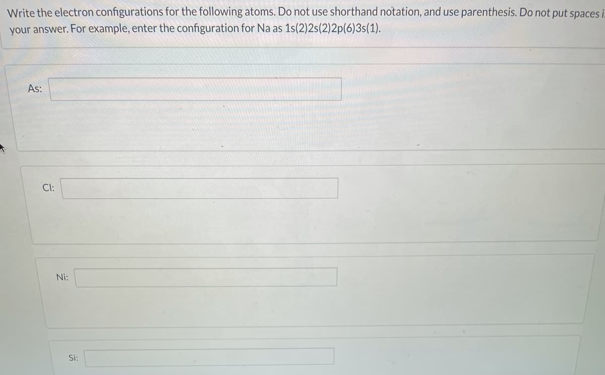 Write the electron configurations for the following atoms. Do not use shorthand notation, and use parenthesis. Do not put spaces i
your answer. For example, enter the configuration for Na as 1s(2)2s(2)2p(6)3s(1).
As:
Cl:
Ni:
Si:
