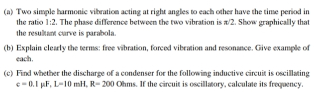 (a) Two simple harmonic vibration acting at right angles to each other have the time period in
the ratio 1:2. The phase difference between the two vibration is a/2. Show graphically that
the resultant curve is parabola.
(b) Explain clearly the terms: free vibration, forced vibration and resonance. Give example of
each.
(c) Find whether the discharge of a condenser for the following inductive circuit is oscillating
c = 0.1 µF, L=10 mH, R= 200 Ohms. If the circuit is oscillatory, calculate its frequency.
