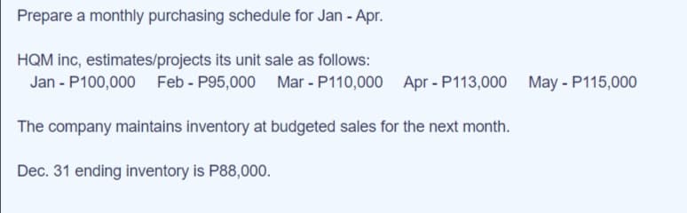 Prepare a monthly purchasing schedule for Jan - Apr.
HQM inc, estimates/projects its unit sale as follows:
Jan - P100,000 Feb - P95,000 Mar - P110,000 Apr - P113,000 May - P115,000
The company maintains inventory at budgeted sales for the next month.
Dec. 31 ending inventory is P88,000.
