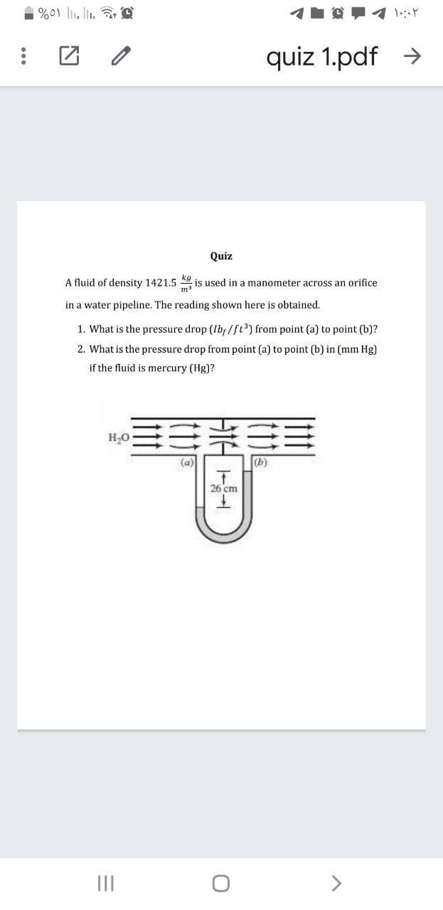%01 ll. lin. e
quiz 1.pdf >
Quiz
A fluid of density 1421.5
is used in a manometer across an orifice
in a water pipeline. The reading shown here is obtained.
1. What is the pressure drop (Ib; /ft) from point (a) to point (b)?
2. What is the pressure drop from point (a) to point (b) in (mm Hg)
if the fluid is mercury (Hg)?
(a)
(b)
26 cm
II
